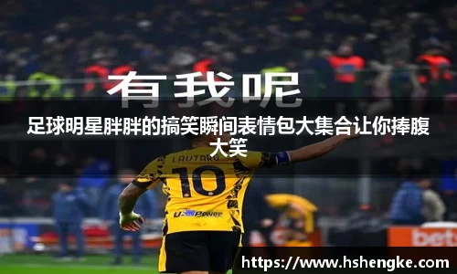 足球明星胖胖的搞笑瞬间表情包大集合让你捧腹大笑